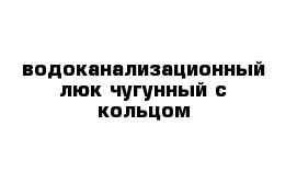 водоканализационный люк чугунный с кольцом